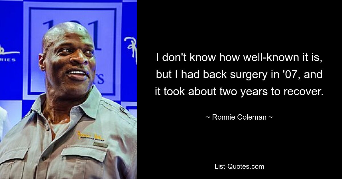 I don't know how well-known it is, but I had back surgery in '07, and it took about two years to recover. — © Ronnie Coleman