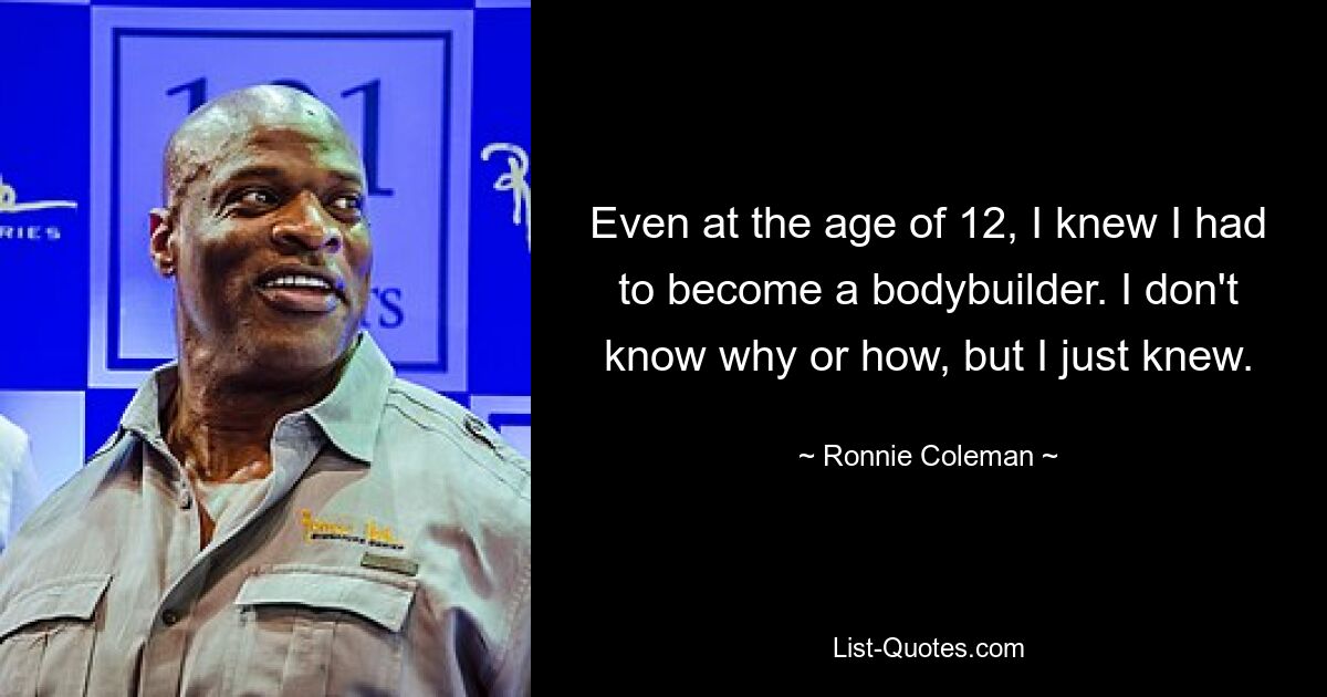 Even at the age of 12, I knew I had to become a bodybuilder. I don't know why or how, but I just knew. — © Ronnie Coleman