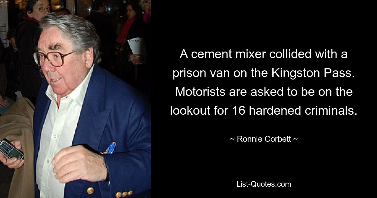 A cement mixer collided with a prison van on the Kingston Pass. Motorists are asked to be on the lookout for 16 hardened criminals. — © Ronnie Corbett