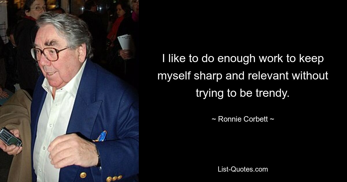 I like to do enough work to keep myself sharp and relevant without trying to be trendy. — © Ronnie Corbett