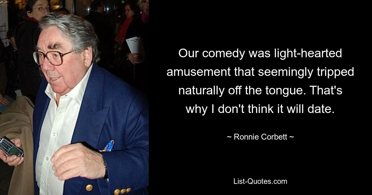 Our comedy was light-hearted amusement that seemingly tripped naturally off the tongue. That's why I don't think it will date. — © Ronnie Corbett