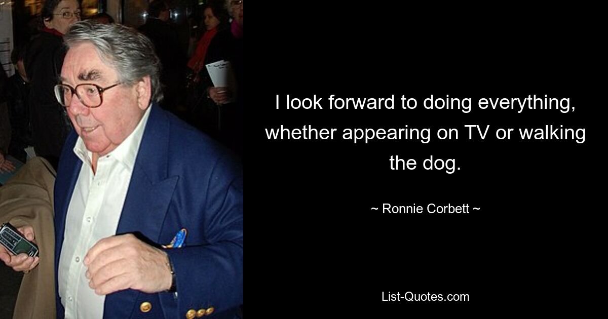 I look forward to doing everything, whether appearing on TV or walking the dog. — © Ronnie Corbett