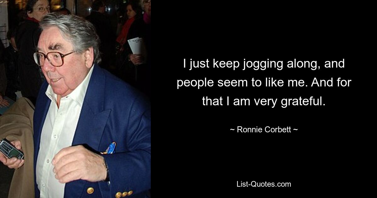 I just keep jogging along, and people seem to like me. And for that I am very grateful. — © Ronnie Corbett