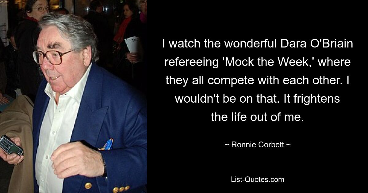 I watch the wonderful Dara O'Briain refereeing 'Mock the Week,' where they all compete with each other. I wouldn't be on that. It frightens the life out of me. — © Ronnie Corbett