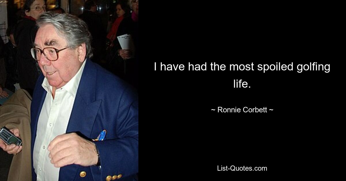 I have had the most spoiled golfing life. — © Ronnie Corbett