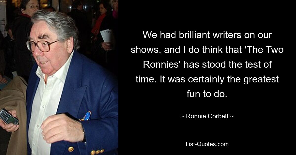 We had brilliant writers on our shows, and I do think that 'The Two Ronnies' has stood the test of time. It was certainly the greatest fun to do. — © Ronnie Corbett