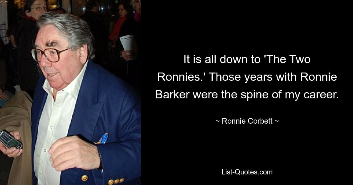 It is all down to 'The Two Ronnies.' Those years with Ronnie Barker were the spine of my career. — © Ronnie Corbett