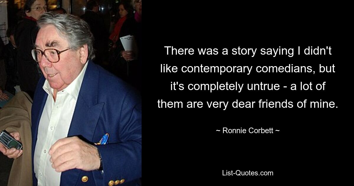 There was a story saying I didn't like contemporary comedians, but it's completely untrue - a lot of them are very dear friends of mine. — © Ronnie Corbett