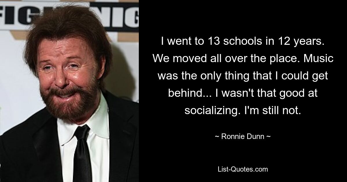 I went to 13 schools in 12 years. We moved all over the place. Music was the only thing that I could get behind... I wasn't that good at socializing. I'm still not. — © Ronnie Dunn