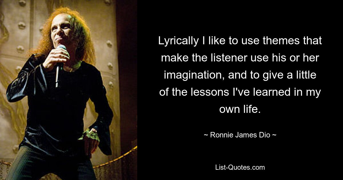 Lyrically I like to use themes that make the listener use his or her imagination, and to give a little of the lessons I've learned in my own life. — © Ronnie James Dio