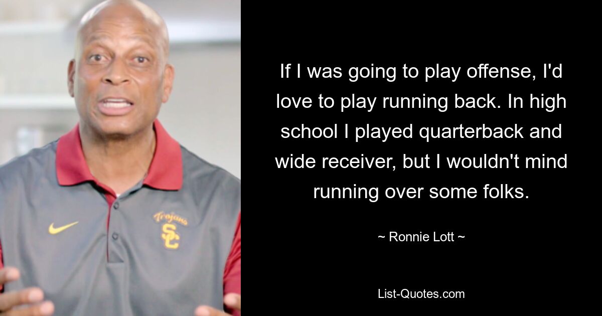 If I was going to play offense, I'd love to play running back. In high school I played quarterback and wide receiver, but I wouldn't mind running over some folks. — © Ronnie Lott