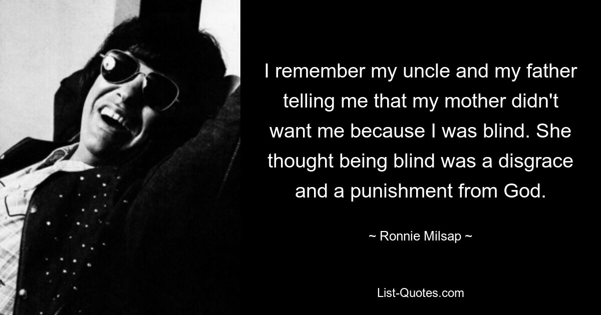 I remember my uncle and my father telling me that my mother didn't want me because I was blind. She thought being blind was a disgrace and a punishment from God. — © Ronnie Milsap