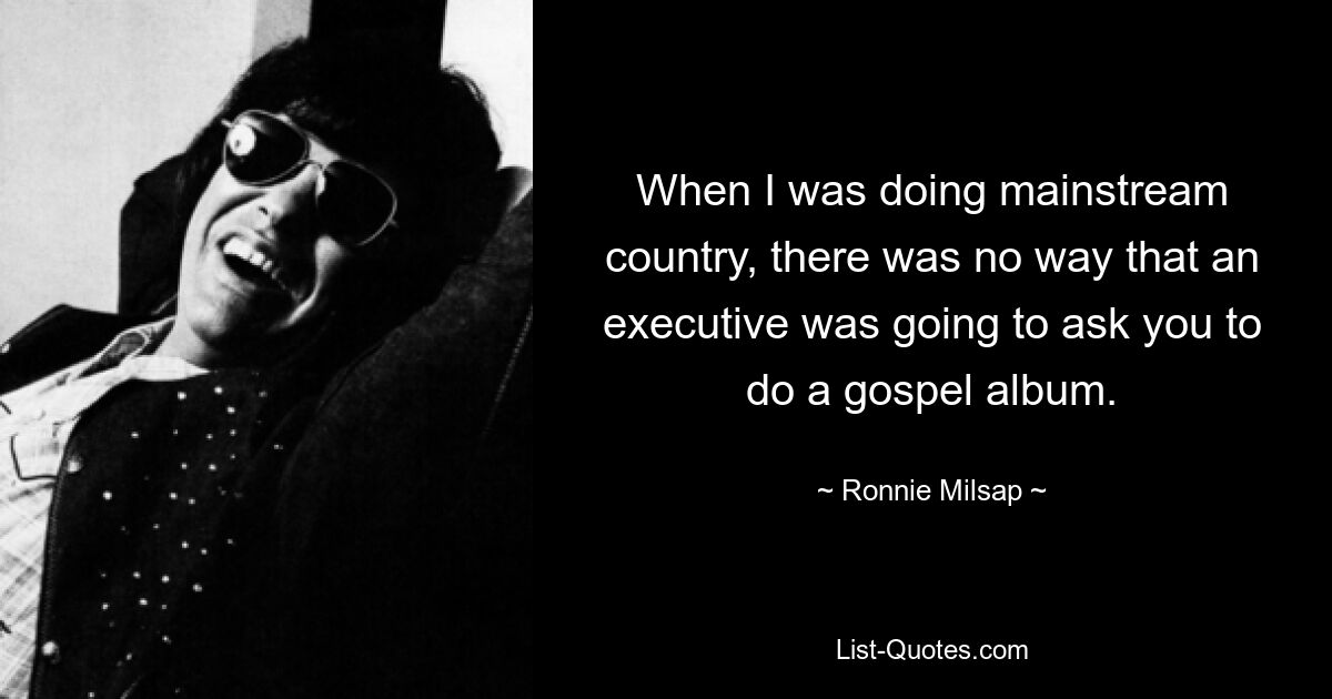 When I was doing mainstream country, there was no way that an executive was going to ask you to do a gospel album. — © Ronnie Milsap