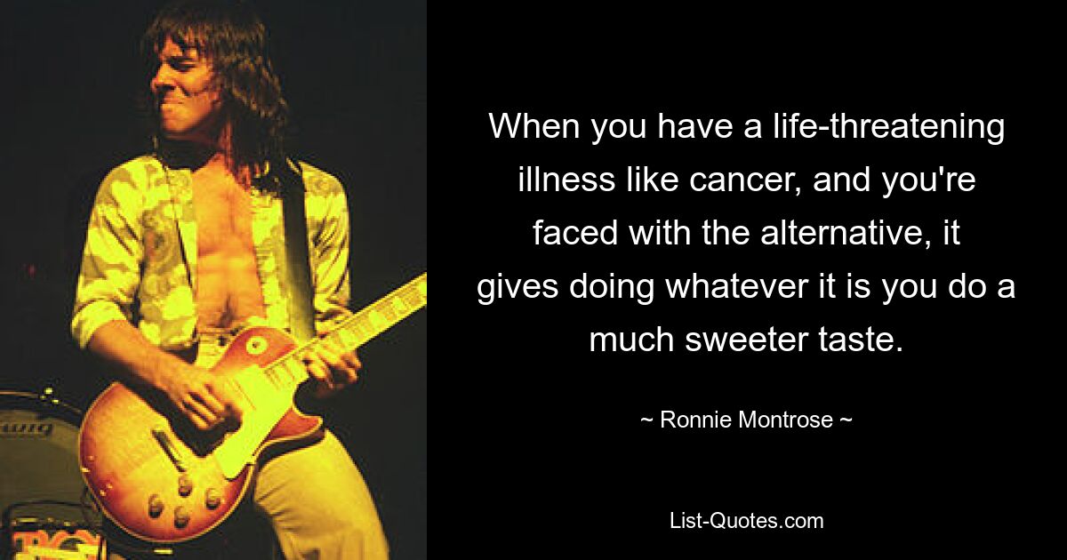 When you have a life-threatening illness like cancer, and you're faced with the alternative, it gives doing whatever it is you do a much sweeter taste. — © Ronnie Montrose