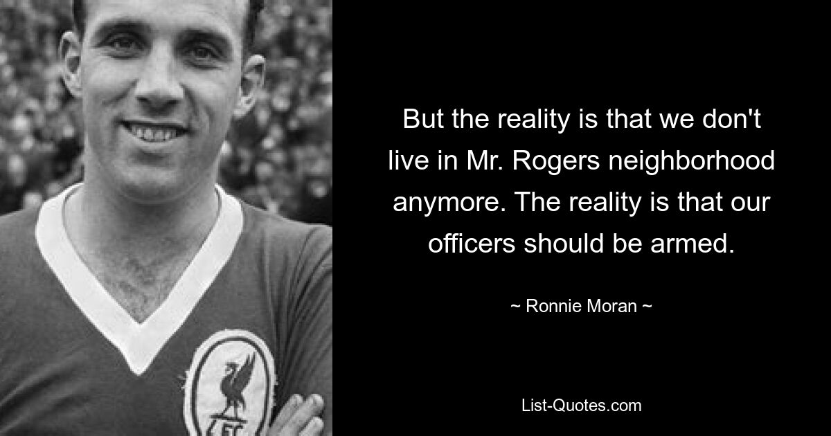 But the reality is that we don't live in Mr. Rogers neighborhood anymore. The reality is that our officers should be armed. — © Ronnie Moran