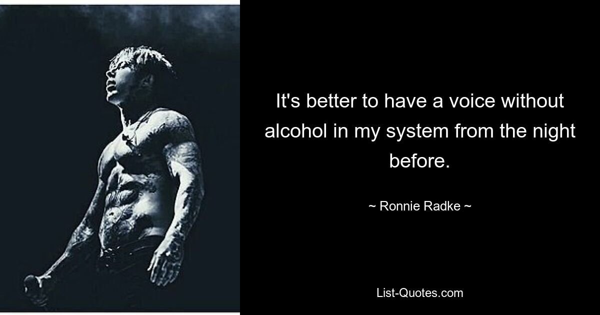 It's better to have a voice without alcohol in my system from the night before. — © Ronnie Radke