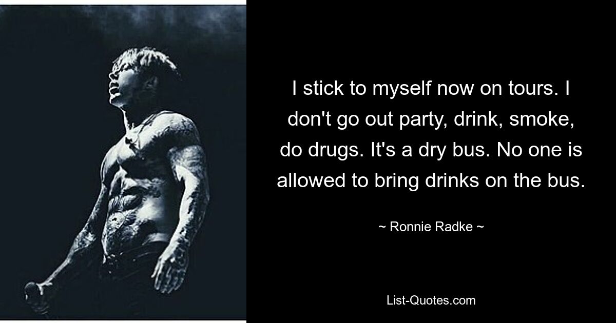 I stick to myself now on tours. I don't go out party, drink, smoke, do drugs. It's a dry bus. No one is allowed to bring drinks on the bus. — © Ronnie Radke