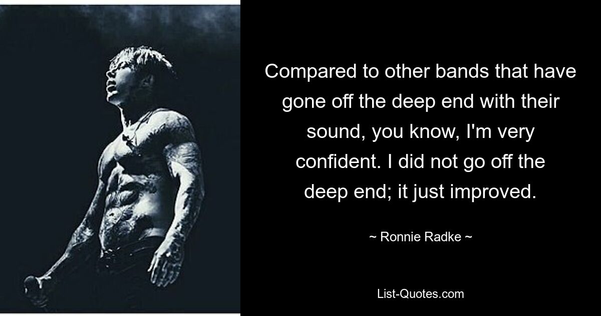 Compared to other bands that have gone off the deep end with their sound, you know, I'm very confident. I did not go off the deep end; it just improved. — © Ronnie Radke