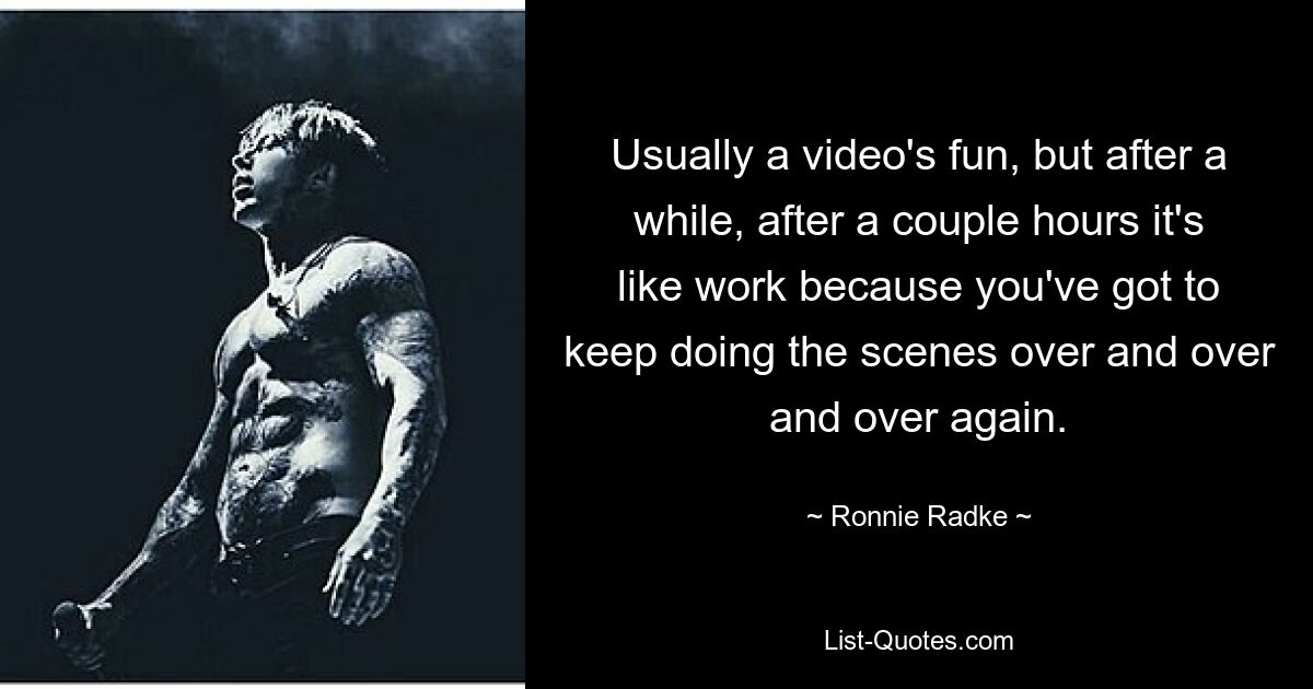 Usually a video's fun, but after a while, after a couple hours it's like work because you've got to keep doing the scenes over and over and over again. — © Ronnie Radke