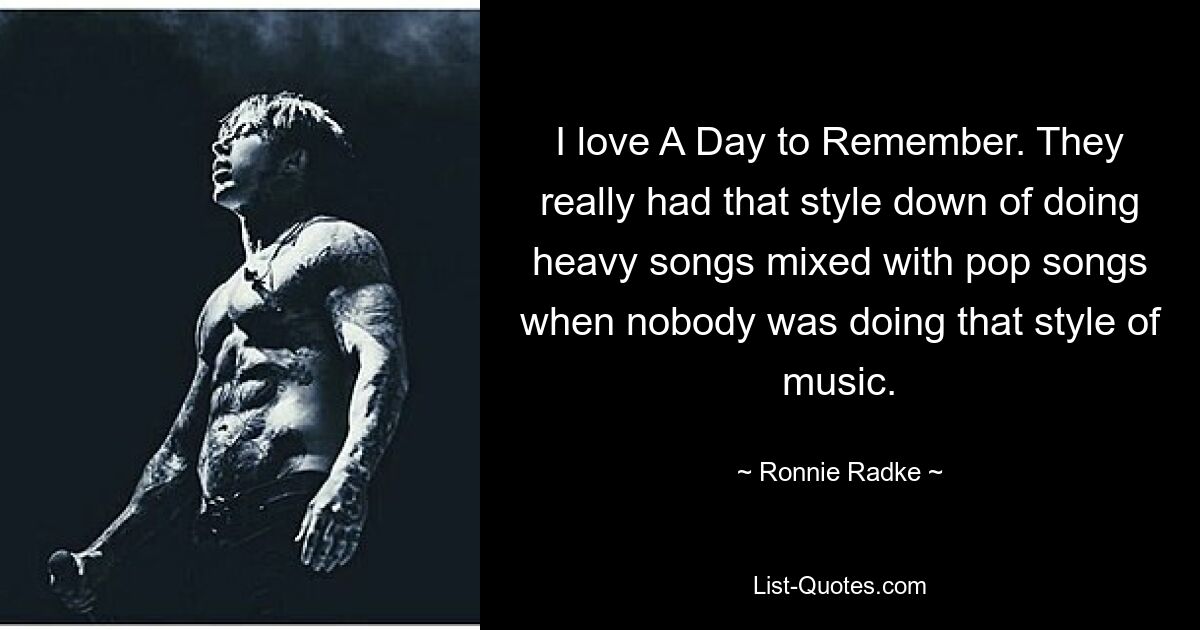 I love A Day to Remember. They really had that style down of doing heavy songs mixed with pop songs when nobody was doing that style of music. — © Ronnie Radke