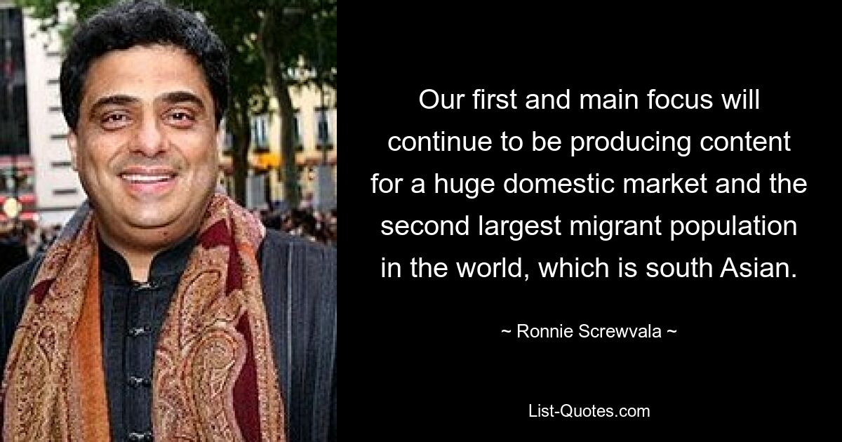 Our first and main focus will continue to be producing content for a huge domestic market and the second largest migrant population in the world, which is south Asian. — © Ronnie Screwvala