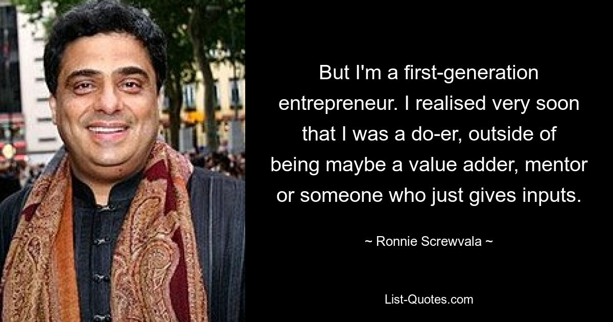 But I'm a first-generation entrepreneur. I realised very soon that I was a do-er, outside of being maybe a value adder, mentor or someone who just gives inputs. — © Ronnie Screwvala