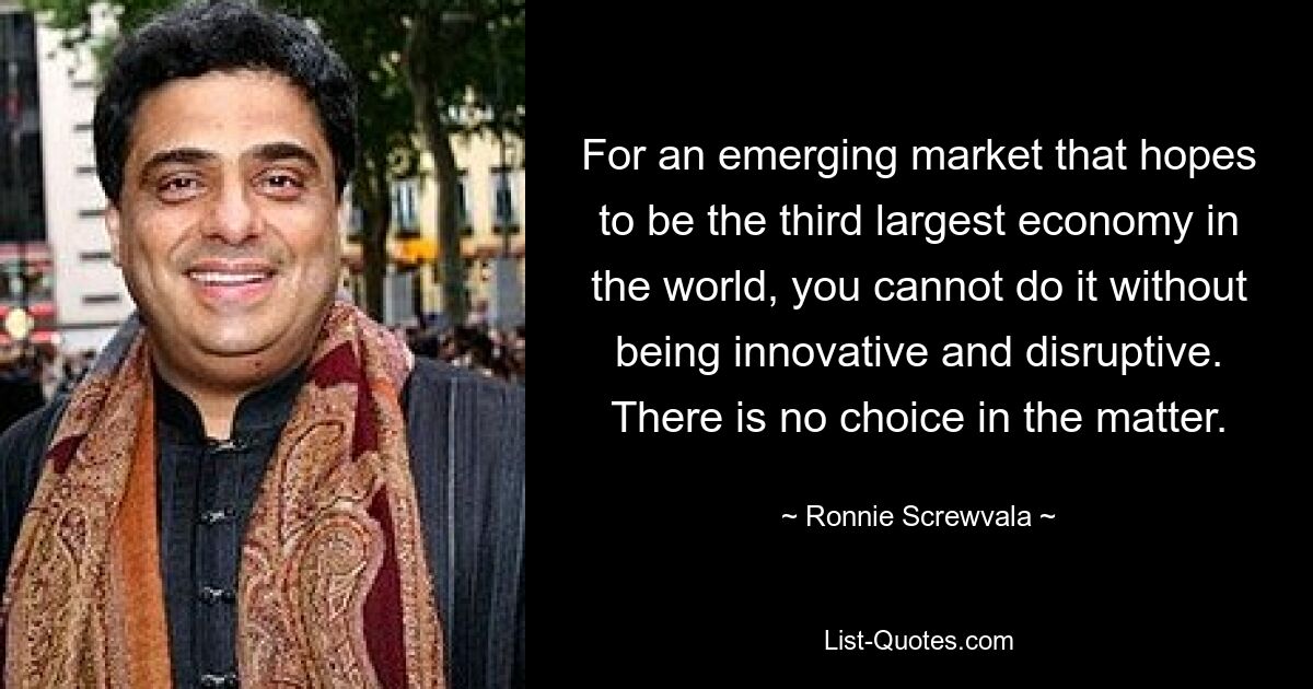 For an emerging market that hopes to be the third largest economy in the world, you cannot do it without being innovative and disruptive. There is no choice in the matter. — © Ronnie Screwvala