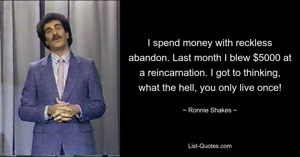 I spend money with reckless abandon. Last month I blew $5000 at a reincarnation. I got to thinking, what the hell, you only live once! — © Ronnie Shakes