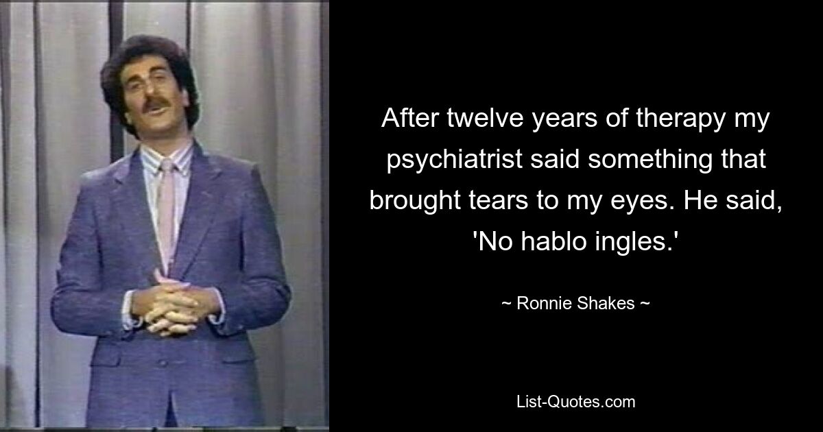 After twelve years of therapy my psychiatrist said something that brought tears to my eyes. He said, 'No hablo ingles.' — © Ronnie Shakes