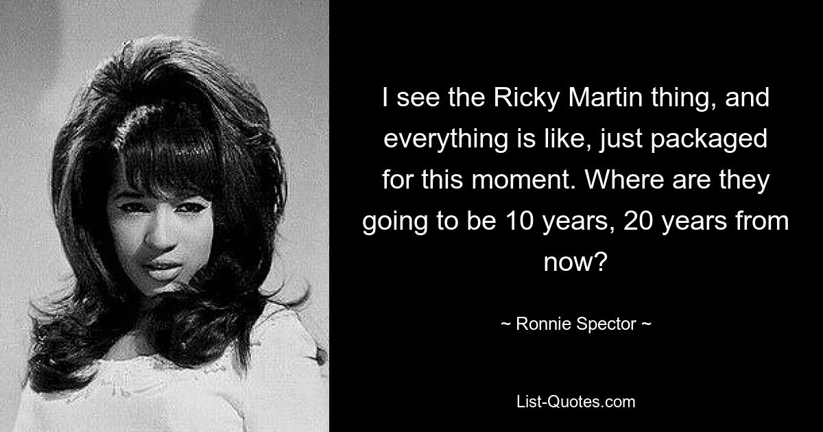 Ich sehe die Ricky-Martin-Sache und alles ist so, als wäre es nur für diesen Moment verpackt. Wo werden sie in 10 oder 20 Jahren sein? — © Ronnie Spector