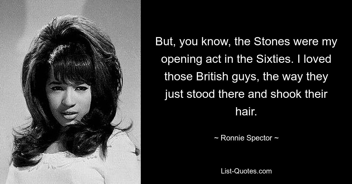 But, you know, the Stones were my opening act in the Sixties. I loved those British guys, the way they just stood there and shook their hair. — © Ronnie Spector