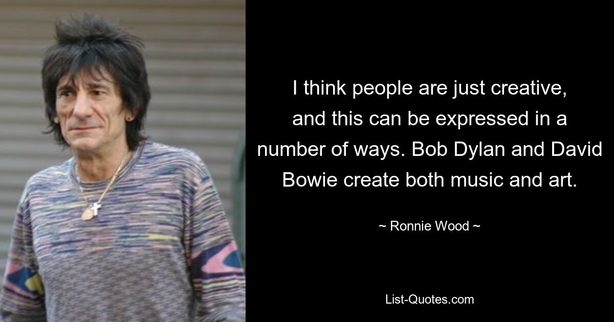 I think people are just creative, and this can be expressed in a number of ways. Bob Dylan and David Bowie create both music and art. — © Ronnie Wood