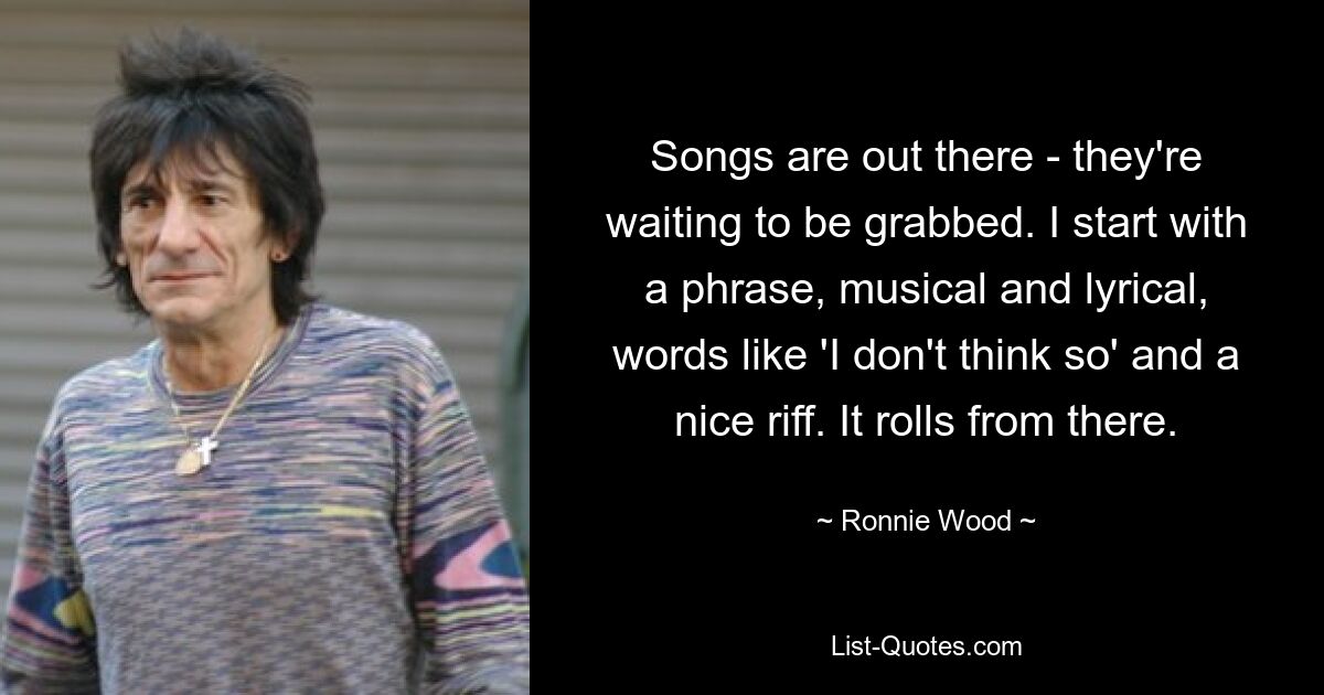 Songs are out there - they're waiting to be grabbed. I start with a phrase, musical and lyrical, words like 'I don't think so' and a nice riff. It rolls from there. — © Ronnie Wood