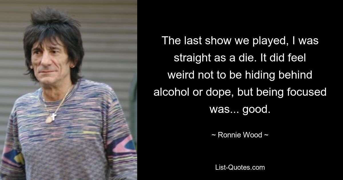 The last show we played, I was straight as a die. It did feel weird not to be hiding behind alcohol or dope, but being focused was... good. — © Ronnie Wood