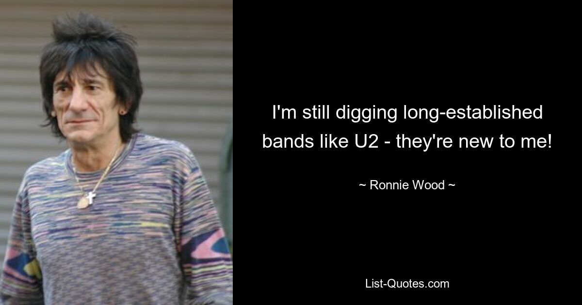 I'm still digging long-established bands like U2 - they're new to me! — © Ronnie Wood