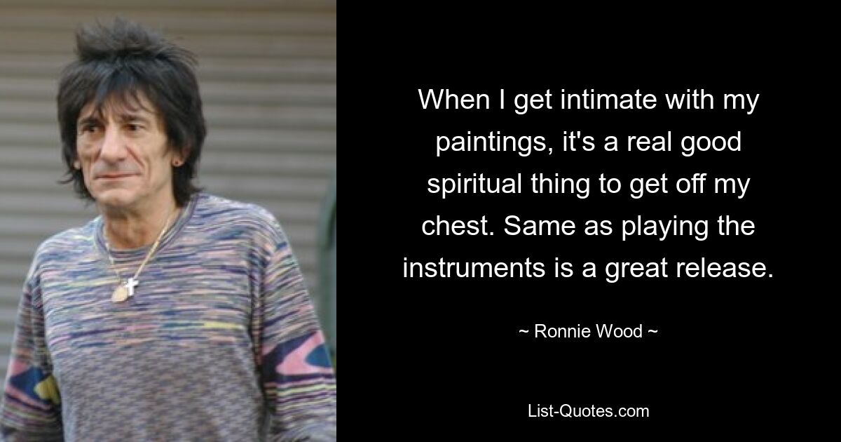 When I get intimate with my paintings, it's a real good spiritual thing to get off my chest. Same as playing the instruments is a great release. — © Ronnie Wood