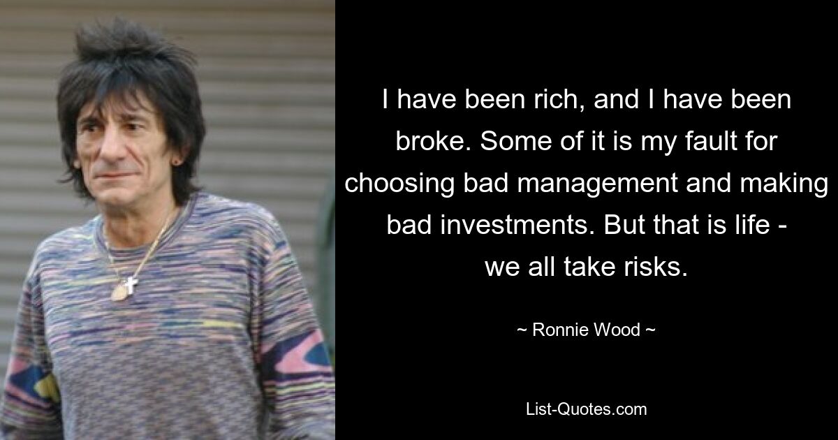 I have been rich, and I have been broke. Some of it is my fault for choosing bad management and making bad investments. But that is life - we all take risks. — © Ronnie Wood