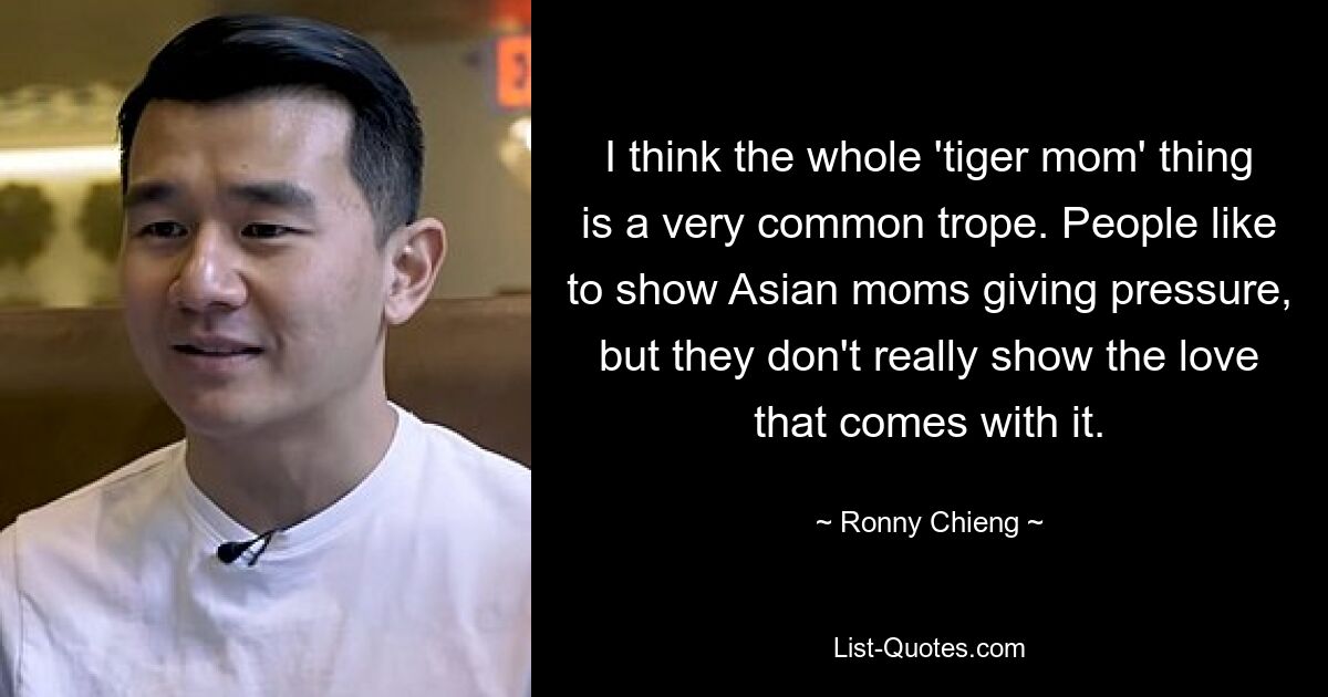 I think the whole 'tiger mom' thing is a very common trope. People like to show Asian moms giving pressure, but they don't really show the love that comes with it. — © Ronny Chieng