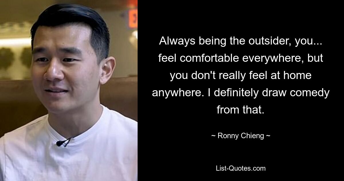 Always being the outsider, you... feel comfortable everywhere, but you don't really feel at home anywhere. I definitely draw comedy from that. — © Ronny Chieng