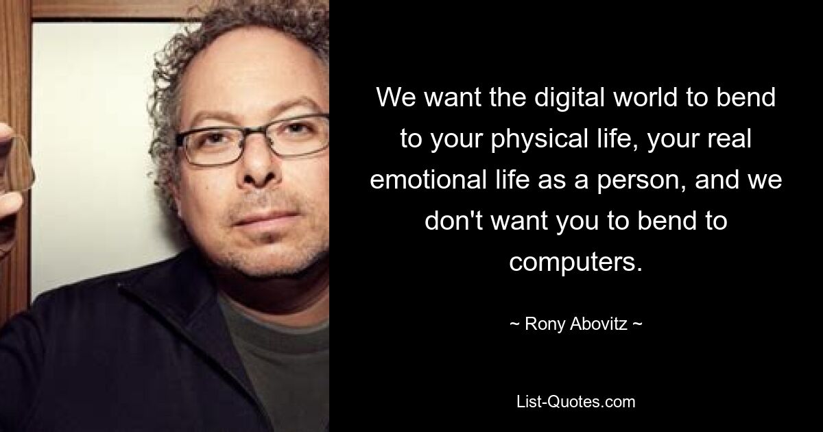 We want the digital world to bend to your physical life, your real emotional life as a person, and we don't want you to bend to computers. — © Rony Abovitz