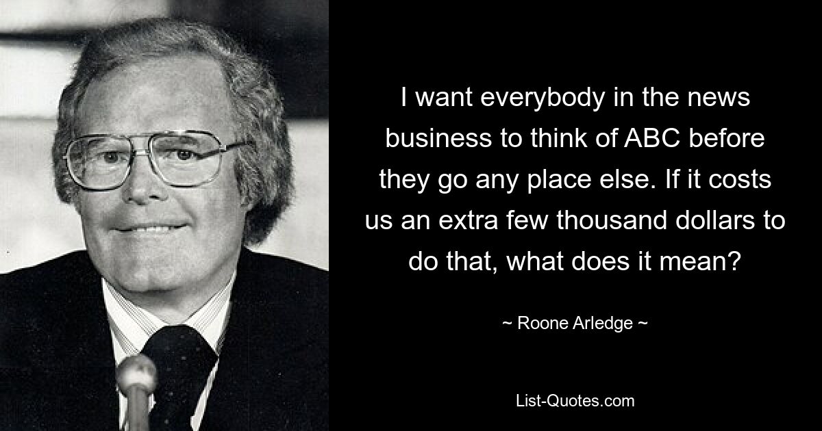 I want everybody in the news business to think of ABC before they go any place else. If it costs us an extra few thousand dollars to do that, what does it mean? — © Roone Arledge