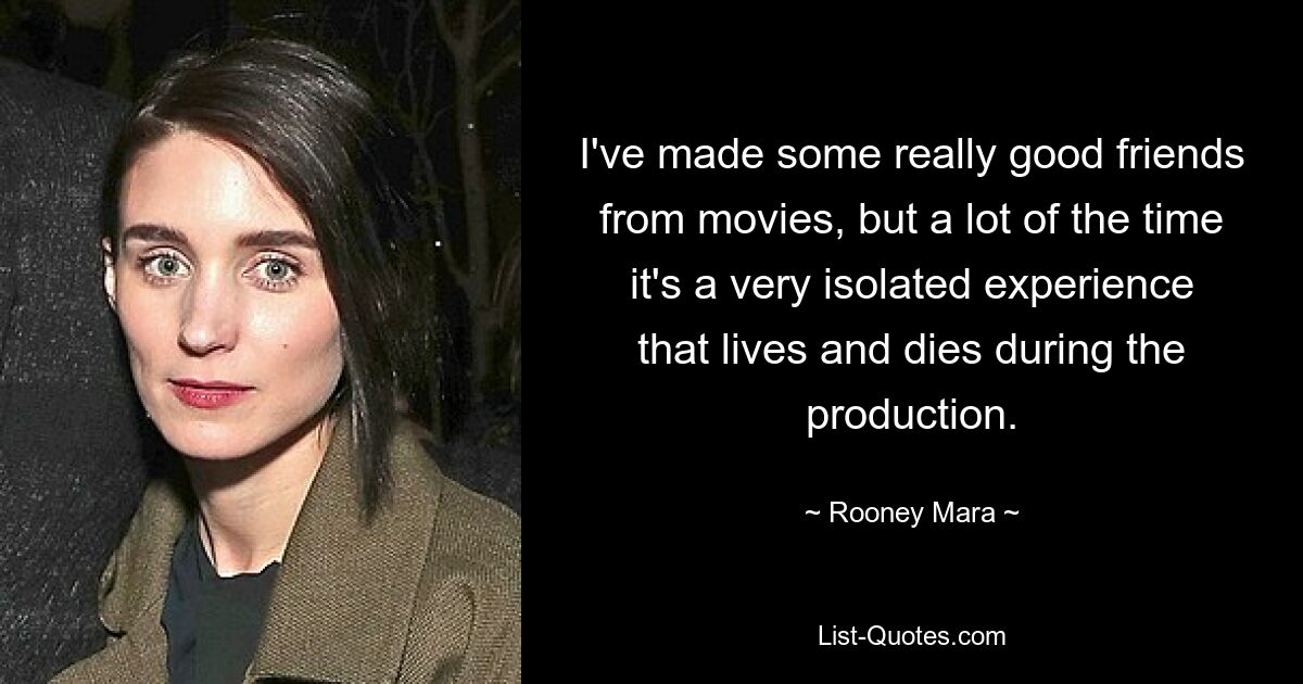 I've made some really good friends from movies, but a lot of the time it's a very isolated experience that lives and dies during the production. — © Rooney Mara