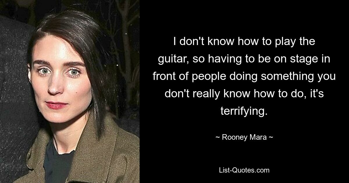 I don't know how to play the guitar, so having to be on stage in front of people doing something you don't really know how to do, it's terrifying. — © Rooney Mara