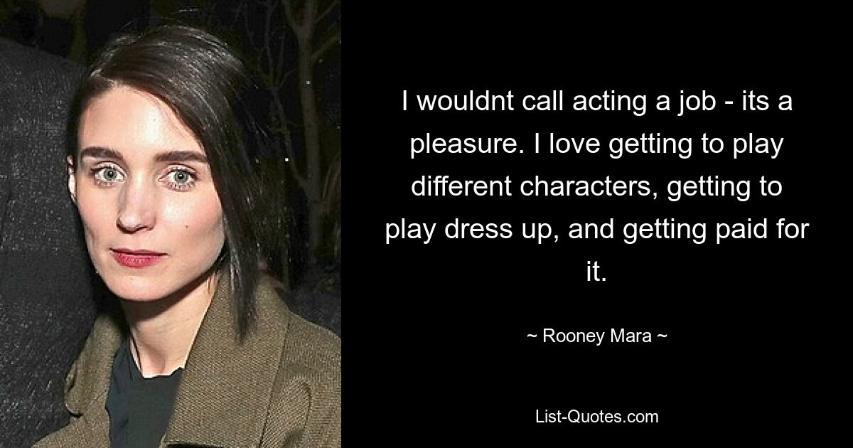 I wouldnt call acting a job - its a pleasure. I love getting to play different characters, getting to play dress up, and getting paid for it. — © Rooney Mara