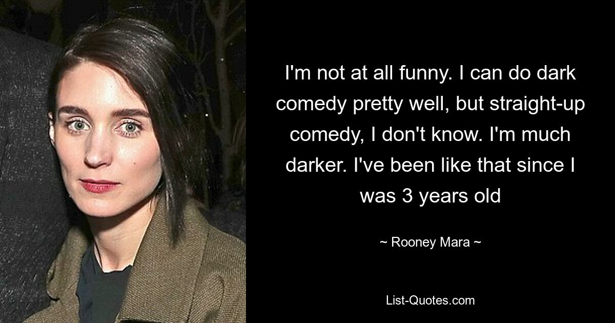 I'm not at all funny. I can do dark comedy pretty well, but straight-up comedy, I don't know. I'm much darker. I've been like that since I was 3 years old — © Rooney Mara