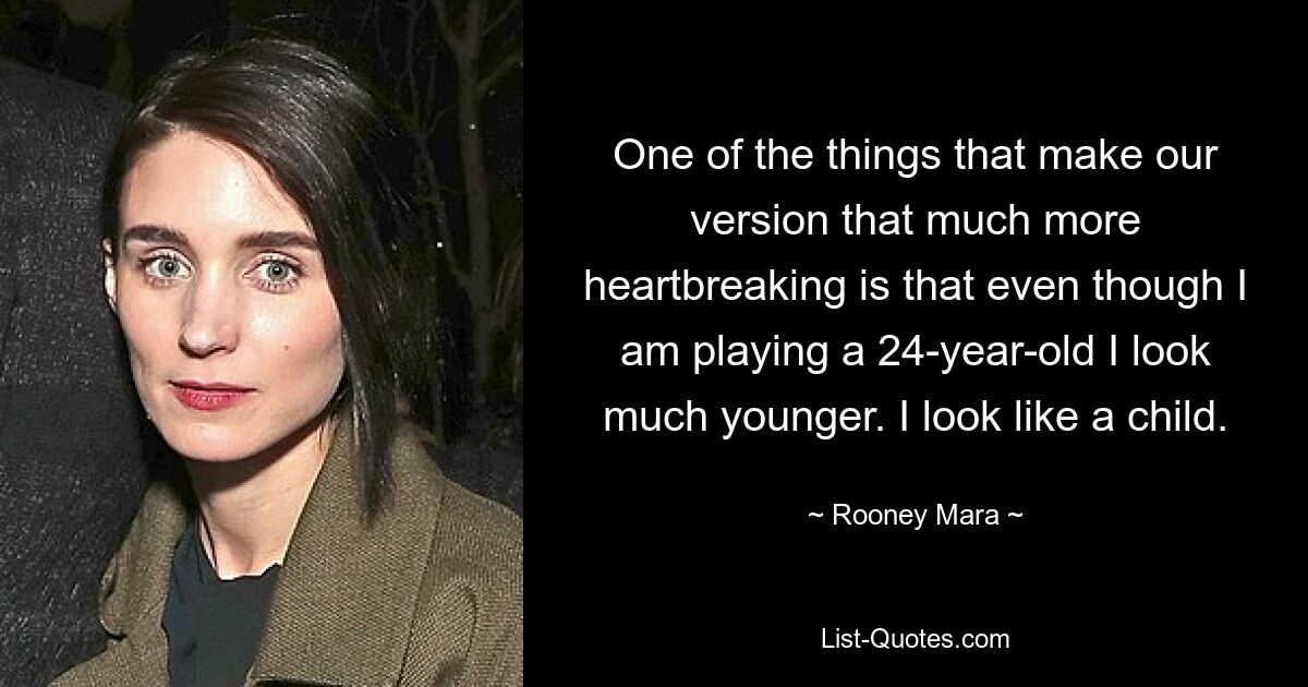 One of the things that make our version that much more heartbreaking is that even though I am playing a 24-year-old I look much younger. I look like a child. — © Rooney Mara