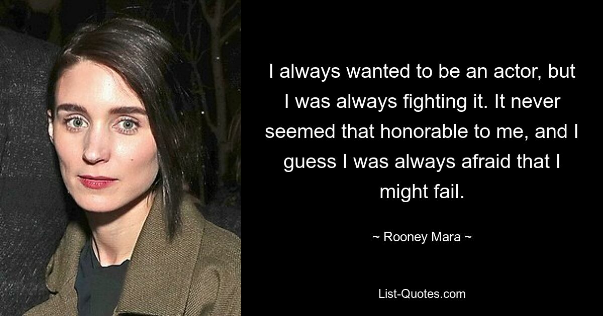 I always wanted to be an actor, but I was always fighting it. It never seemed that honorable to me, and I guess I was always afraid that I might fail. — © Rooney Mara