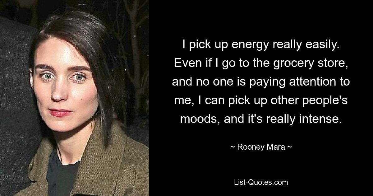 I pick up energy really easily. Even if I go to the grocery store, and no one is paying attention to me, I can pick up other people's moods, and it's really intense. — © Rooney Mara