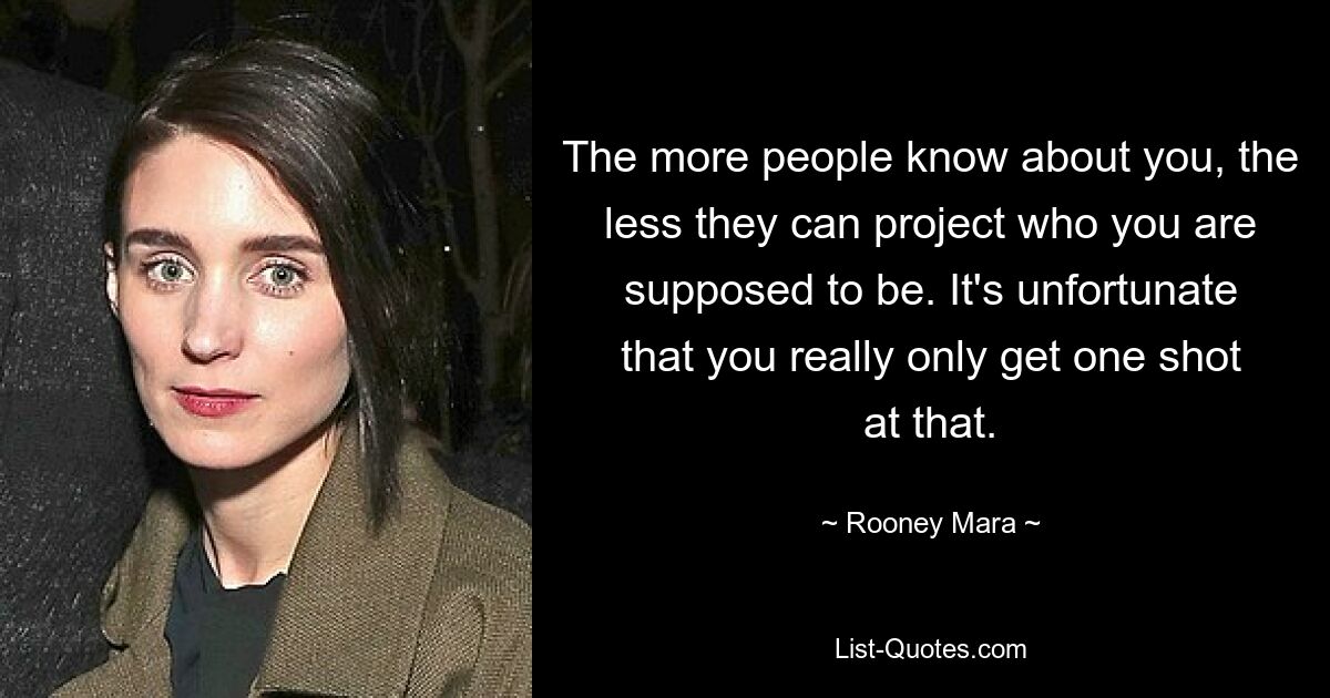 The more people know about you, the less they can project who you are supposed to be. It's unfortunate that you really only get one shot at that. — © Rooney Mara