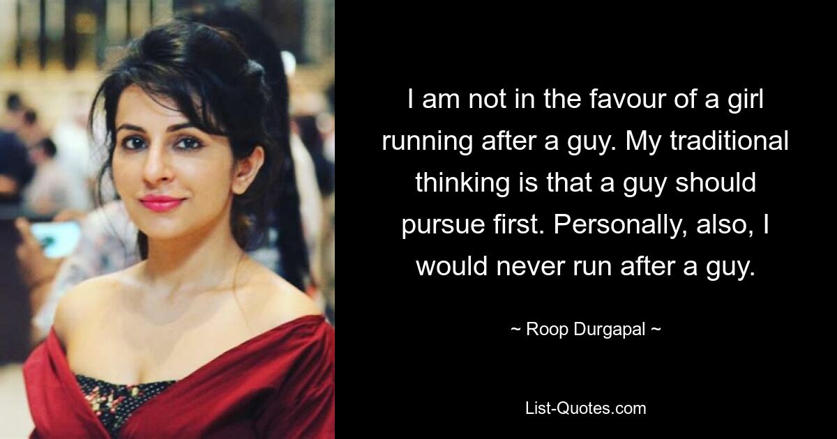 I am not in the favour of a girl running after a guy. My traditional thinking is that a guy should pursue first. Personally, also, I would never run after a guy. — © Roop Durgapal